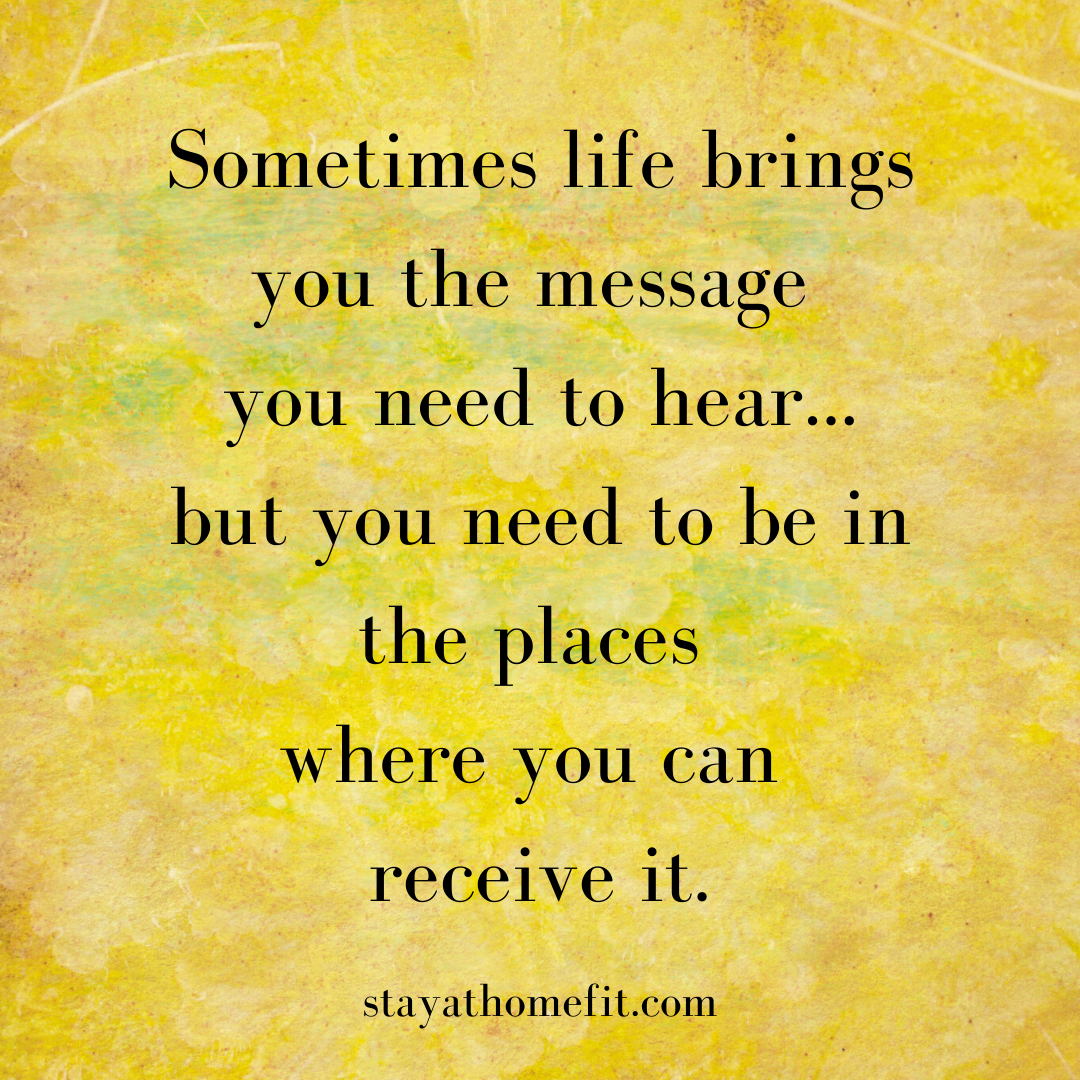 Sometimes life brings you the message you need to hear...but you need to be in the places where you can receive it.